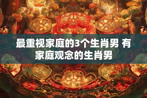 最重视家庭的3个生肖男 有家庭观念的生肖男