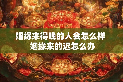 姻缘来得晚的人会怎么样  姻缘来的迟怎么办