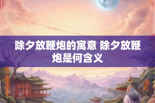 除夕放鞭炮的寓意 除夕放鞭炮是何含义