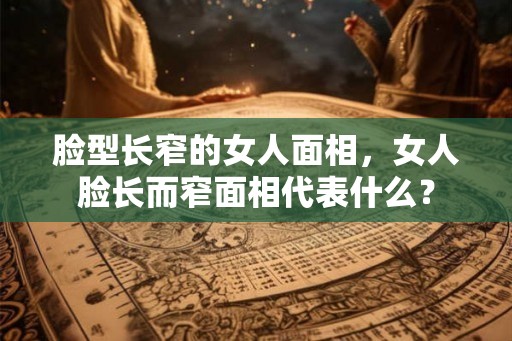 脸型长窄的女人面相,女人脸长而窄面相代表什么? 脸型长窄的女人面相,女人脸长而窄面相代表什么?