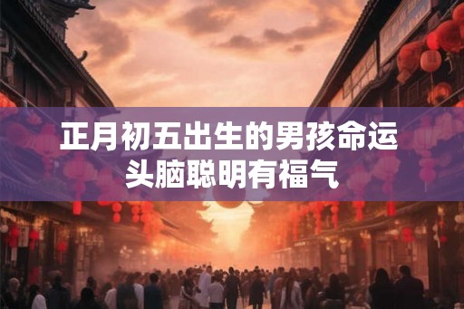 正月初五出生的男孩命运 头脑聪明有福气 正月初五出生的男孩命运 头脑聪明有福气