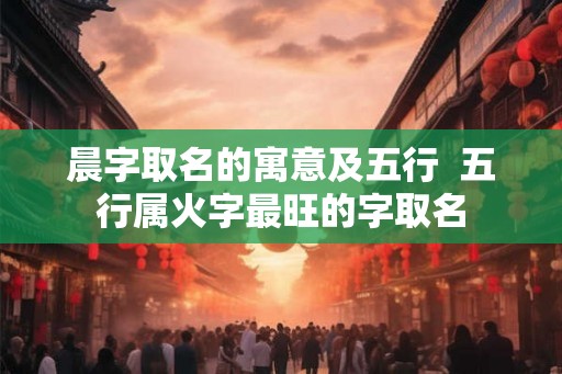 晨字取名的寓意及五行 五行属火字最旺的字取名 晨字取名的寓意及五行 五行属火字最旺的字取名