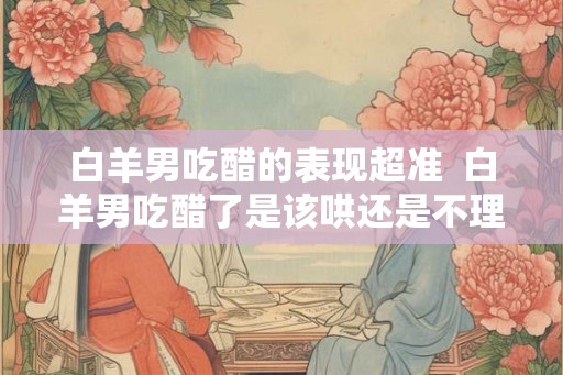 白羊男吃醋的表现超准  白羊男吃醋了是该哄还是不理他