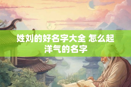 姓刘的好名字大全 怎么起洋气的名字