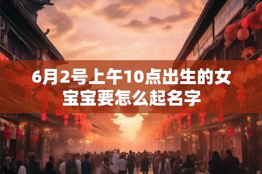 6月2号上午10点出生的女宝宝要怎么起名字 6月2号上午10点出生的女宝宝要怎么起名字