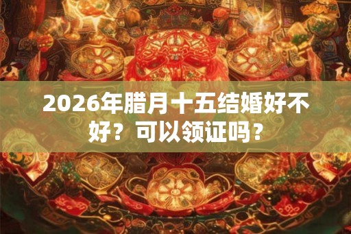 2026年腊月十五结婚好不好？可以领证吗？