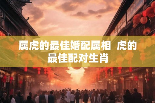 属虎的最佳婚配属相 虎的最佳配对生肖 属虎的最佳婚配属相 虎的最佳配对生肖
