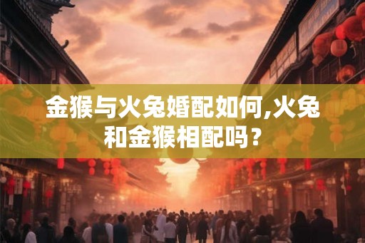 金猴与火兔婚配如何,火兔和金猴相配吗？