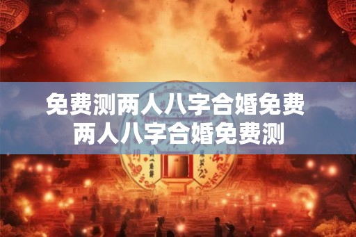 免费测两人八字合婚免费 两人八字合婚免费测