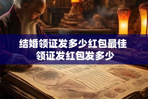 结婚领证发多少红包最佳  领证发红包发多少