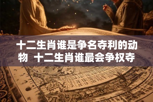 十二生肖谁是争名夺利的动物  十二生肖谁最会争权夺利