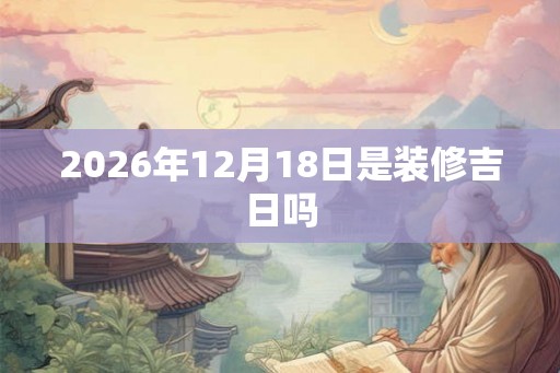 2026年12月18日是装修吉日吗