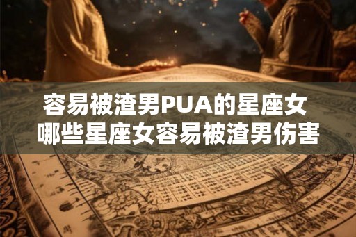 容易被渣男PUA的星座女 哪些星座女容易被渣男伤害
