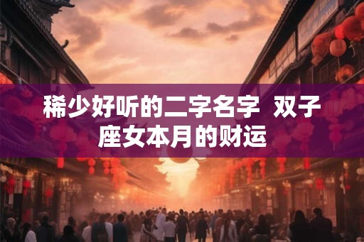稀少好听的二字名字 双子座女本月的财运 稀少好听的二字名字 双子座女本月的财运