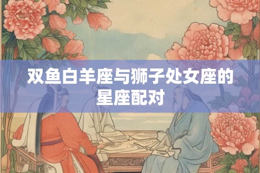双鱼白羊座与狮子处女座的星座配对 双鱼白羊座与狮子处女座的星座配对