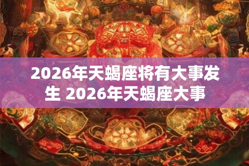 2026年天蝎座将有大事发生 2026年天蝎座大事 2026年天蝎座将有大事发生 2026年天蝎座大事