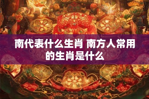 南代表什么生肖 南方人常用的生肖是什么
