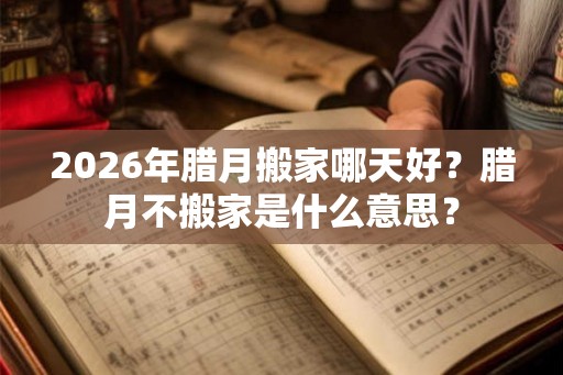 2026年腊月搬家哪天好？腊月不搬家是什么意思？