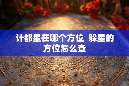 计都星在哪个方位 躲星的方位怎么查 计都星在哪个方位 躲星的方位怎么查