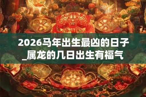 2026马年出生最凶的日子_属龙的几日出生有福气