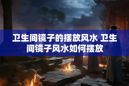 卫生间镜子的摆放风水 卫生间镜子风水如何摆放
