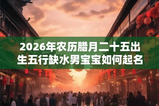 2026年农历腊月二十五出生五行缺水男宝宝如何起名? 2026年农历腊月二十五出生五行缺水男宝宝如何起名?