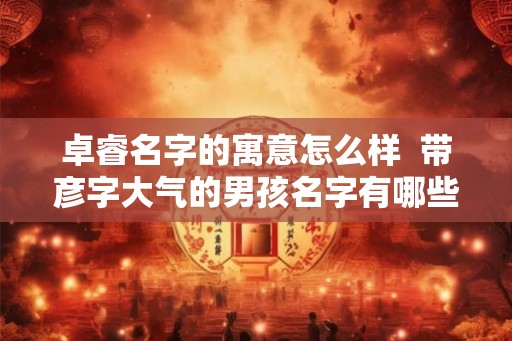 卓睿名字的寓意怎么样 带彦字大气的男孩名字有哪些 卓睿名字的寓意怎么样 带彦字大气的男孩名字有哪些