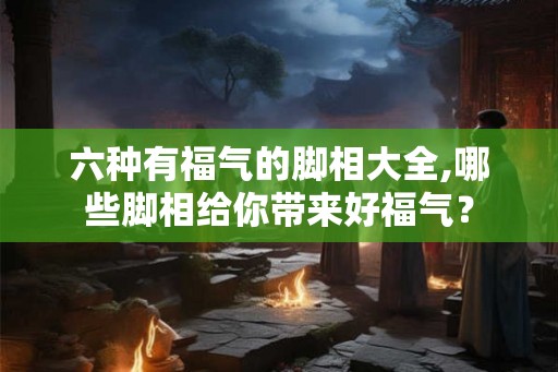 六种有福气的脚相大全,哪些脚相给你带来好福气? 六种有福气的脚相大全,哪些脚相给你带来好福气?