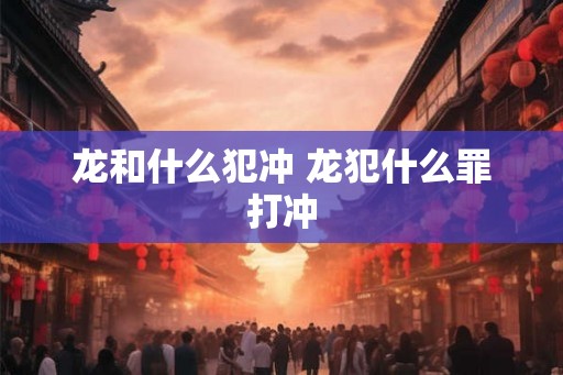龙和什么犯冲 龙犯什么罪打冲