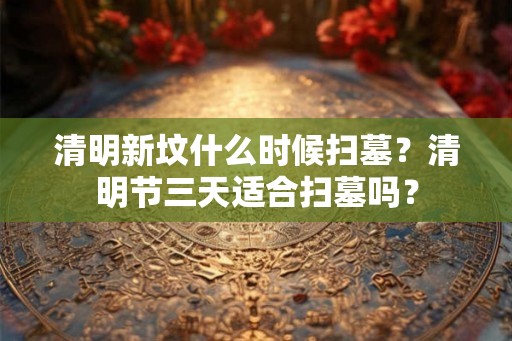 清明新坟什么时候扫墓？清明节三天适合扫墓吗？