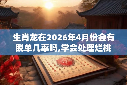 生肖龙在2026年4月份会有脱单几率吗,学会处理烂桃花 生肖龙在2026年4月份会有脱单几率吗,学会处理烂桃花