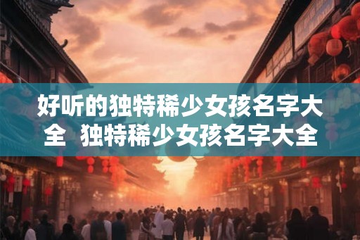 好听的独特稀少女孩名字大全  独特稀少女孩名字大全2000个