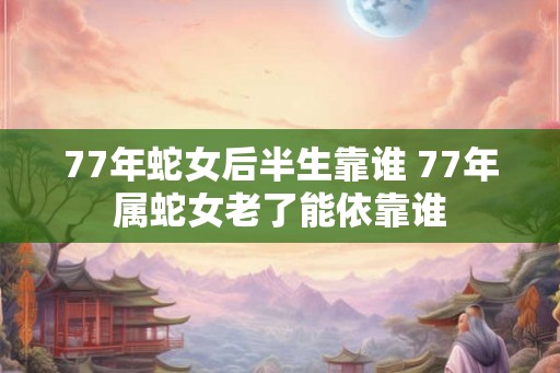 77年蛇女后半生靠谁 77年属蛇女老了能依靠谁