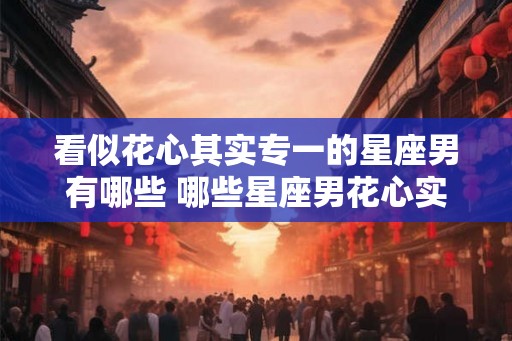 看似花心其实专一的星座男有哪些 哪些星座男花心实则专一