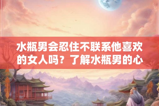 水瓶男会忍住不联系他喜欢的女人吗？了解水瓶男的心理需求和行为特点