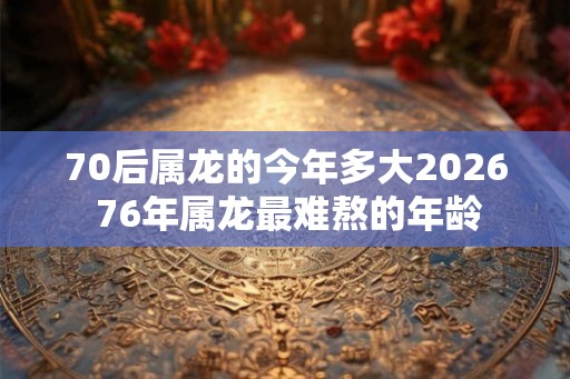 70后属龙的今年多大2026 76年属龙最难熬的年龄