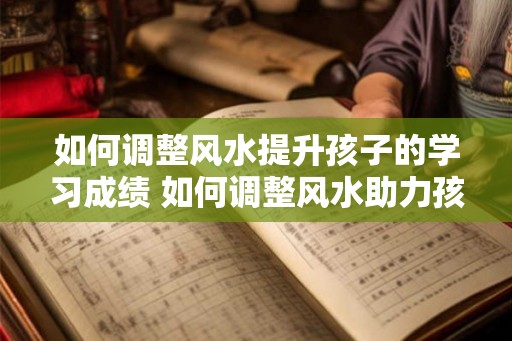 如何调整风水提升孩子的学习成绩 如何调整风水助力孩子学习