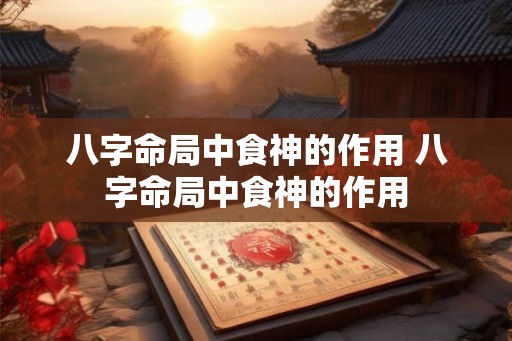 八字命局中食神的作用 八字命局中食神的作用 八字命局中食神的作用 八字命局中食神的作用