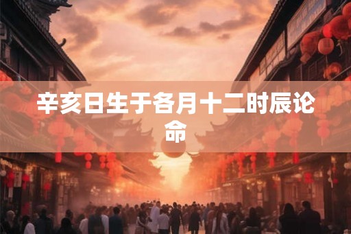 辛亥日生于各月十二时辰论命