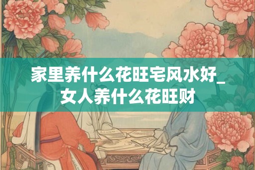 家里养什么花旺宅风水好_女人养什么花旺财