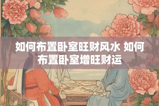 如何布置卧室旺财风水 如何布置卧室增旺财运