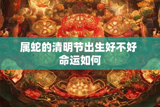 属蛇的清明节出生好不好 命运如何 属蛇的清明节出生好不好 命运如何