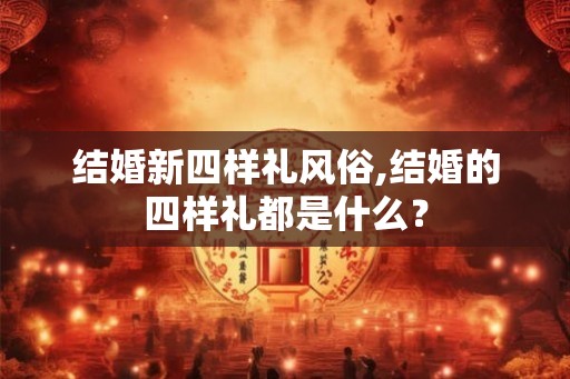 结婚新四样礼风俗,结婚的四样礼都是什么？