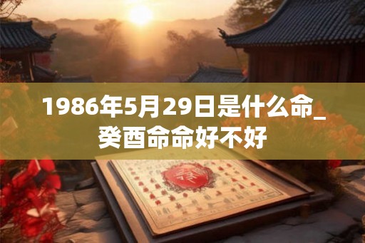 1986年5月29日是什么命_癸酉命命好不好 1986年5月29日是什么命_癸酉命命好不好