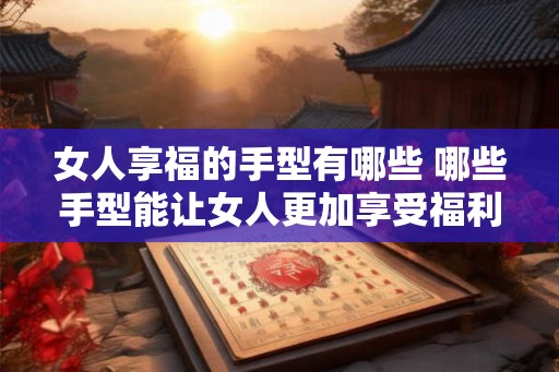 女人享福的手型有哪些 哪些手型能让女人更加享受福利