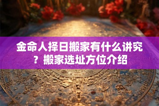 金命人择日搬家有什么讲究？搬家选址方位介绍