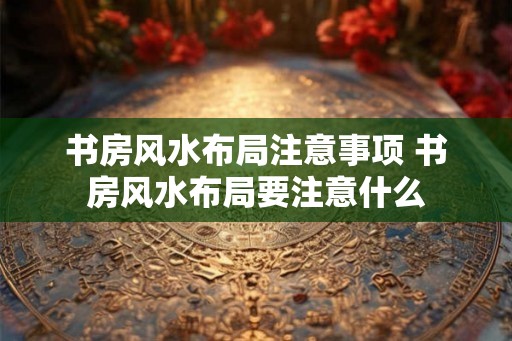 书房风水布局注意事项 书房风水布局要注意什么