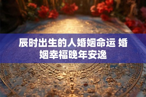辰时出生的人婚姻命运 婚姻幸福晚年安逸
