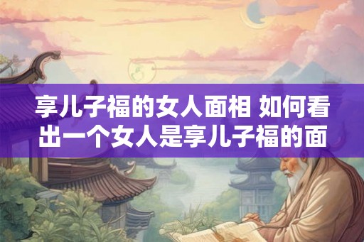 享儿子福的女人面相 如何看出一个女人是享儿子福的面相