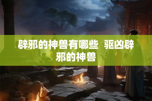 辟邪的神兽有哪些 驱凶辟邪的神兽 辟邪的神兽有哪些 驱凶辟邪的神兽